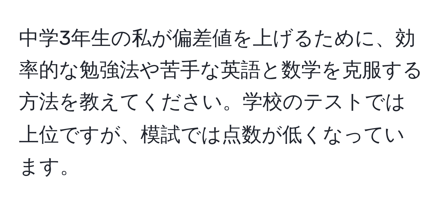 中学3年生の私が偏差値を上げるために、効率的な勉強法や苦手な英語と数学を克服する方法を教えてください。学校のテストでは上位ですが、模試では点数が低くなっています。