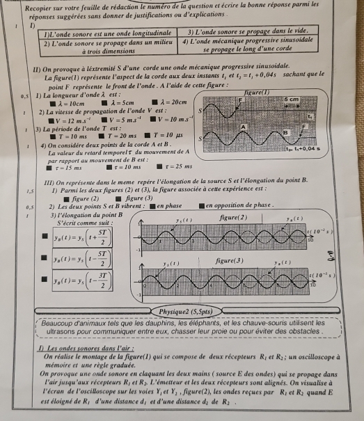 Recopier sur votre feuille de rédaction le numéro de la question et écrire la bonne réponse parmi les
réponses suggérées sans donner de justifications ou d'explications .
II) On provoque à léxtremité S d'une corde une onde mécanique progressive sinusoidale.
La figure(1) représente l'aspect de la corde aux deux instants t_1 et t_2=t_1+0,04s sachant que le
point F représente le front de l'onde . A l'aide de cette figure :
0,5 1) La longueur d'onde λ est :
lambda =10cm lambda =5cm lambda =20cm
1 2) La vitesse de propagation de l’onde V est :
V=12m.s^(-l) V=5m.s^(-l) V=10ms^(-2)
3) La période de l'onde T est :
T=10 as T=20ms T=10 μs 
I 4) On considére deux points de la corde A et B .
La valeur du retard temporel τ du mouvement de 
par rapport au mouvement de B est :
t=15ms t=10ms t=25ms
III) On représente dans le meme repère l'élongation de la source S et l'élongation du point B.
1,5 1) Parmi les deux figures (2) et (3), la figure associée à cette expérience est :
figure (2) figure (3)
0,5 2) Les deux points S et B vibrent : en phase en opposition de phase .
3) l'élongation du point B figure(2) y ( 2 )
S'écrit comme suit : y_5(t)
10^(-2)
y_B(t)=y_5(t+ 5T/2 ) C
1
y_B(t)=y_s(t- 5T/2 ) -1 3
y_1(t) figure(3) y , ( 1)
10^(-2) s
y_s(t)=y_5(t- 3T/2 ) 2
-1
Physique2 (5,5pts)
Beaucoup d'animaux tels que les dauphins, les éléphants, et les chauve-souris utilisent les
ultrasons pour communiquer entre eux, chasser feur proie ou pour éviter des obstacles .
1) Les ondes sonores dans l'air :
On réalise le montage de la figure(I) qui se compose de deux récepteurs R_1 et R_2; un oscilloscope à
mémoire et une règle graduée.
On provoque une onde sonore en claquant les deux mains ( source E des ondes) qui se propage dans
l'air jusqu'aux récepteurs R_1 et R_2 L'émetteur et les deux récepteurs sont alignés. On visualise à
l'écran de l'oscilloscope sur les voies Y_1 et Y_2 , figure(2), les ondes reçues par R_1 et R_2
est éloigné de R_1 d'une distance d_1 et d' une distance d_2 de R_2. quand E