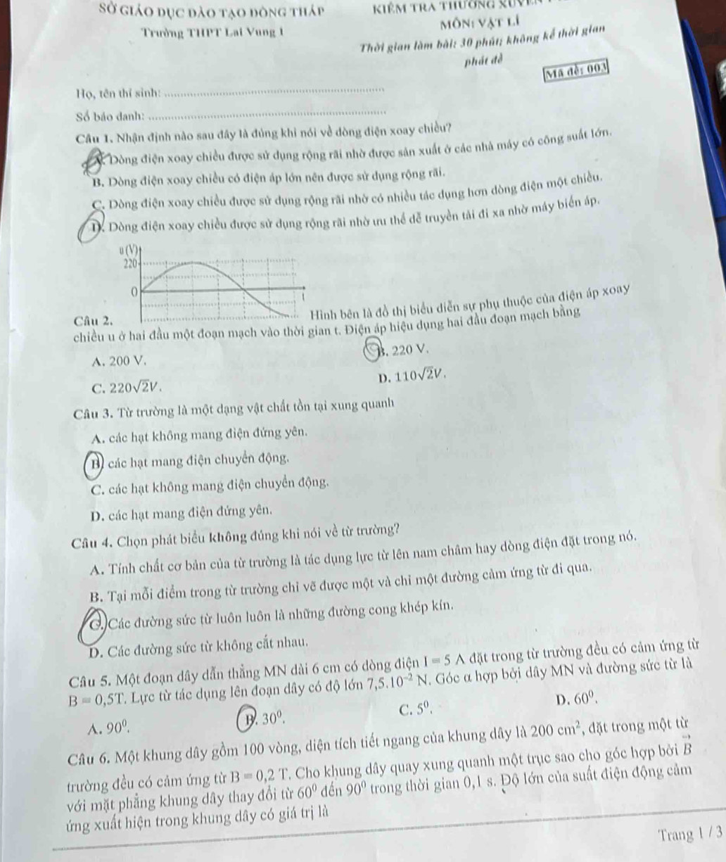 Sở giáo dục đào tạo đòng tháp   Kiêm Tra thường xuV
Trường THPT Lai Vung 1 Môn: vật lí
Thời gian làm bài: 30 phút: không kể thời gian
phát đề
Mã đề: 003
Họ, tên thí sinh:
_
Số báo danh:
_
Câu 1. Nhận định nào sau đây là đủng khi nói về dòng điện xoay chiều?
Dòng điện xoay chiều được sử dụng rộng rãi nhờ được sản xuất ở các nhà máy có công suất lớn.
B. Dòng điện xoay chiều có điện áp lớn nên được sử dụng rộng rãi.
C. Dòng điện xoay chiều được sử dụng rộng rãi nhớ có nhiều tác dụng hơn dòng điện một chiều.
Dòng điện xoay chiều được sử dụng rộng rãi nhờ ưu thể đễ truyền tải đi xa nhờ máy biển áp
Câu 
ình bên là đồ thị biểu diễn sự phụ thuộc của điện áp xoay
chiều u ở hai đầu một đoạn mạch vào thời gian t. Điện áp hiệu dụng hai đầu đoạn mạch bằng
A. 200 V.. 220 V.
D. 110sqrt(2)V.
C. 220sqrt(2)V.
Câu 3. Từ trường là một dạng vật chất tồn tại xung quanh
A. các hạt không mang điện đứng yên.
B các hạt mang điện chuyển động.
C. các hạt không mang điện chuyển động.
D. các hạt mang điện đứng yên.
Câu 4. Chọn phát biểu không đúng khi nói về từ trường?
A. Tính chất cơ bản của từ trường là tác dụng lực từ lên nam châm hay dòng điện đặt trong nó.
B. Tại mỗi điểm trong từ trường chỉ vẽ được một và chỉ một đường cảm ứng từ đi qua.
C. Các đường sức từ luôn luôn là những đường cong khép kín.
D. Các đường sức từ không cắt nhau.
Câu 5. Một đoạn dây dẫn thẳng MN dài 6 cm có dòng điện I=5 A đặt trong từ trường đều có cảm ứng từ
B=0,5T T. Lực từ tác dụng lên đoạn dây có độ lớn 7,5.10^(-2)N. Góc α hợp bởi dây MN và đường sức từ là
C. 5^0. D. 60^0.
A. 90^0.
B 30^0.
Câu 6. Một khung dây gồm 100 vòng, diện tích tiết ngang của khung dây là 200cm^2 , đặt trong một từ
trường đều có cảm ứng từ B=0,2T T. Cho khung dây quay xung quanh một trục sao cho góc hợp bởi vector B
với mặt phẳng khung dây thay đổi từ 60° đến 90° trong thời gian 0,1 s. Độ lớn của suất điện động cảm
ứng xuất hiện trong khung dây có giá trị là
Trang 1 / 3