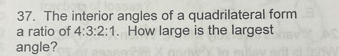 The interior angles of a quadrilateral form 
a ratio of 4:3:2:1. How large is the largest 
angle?