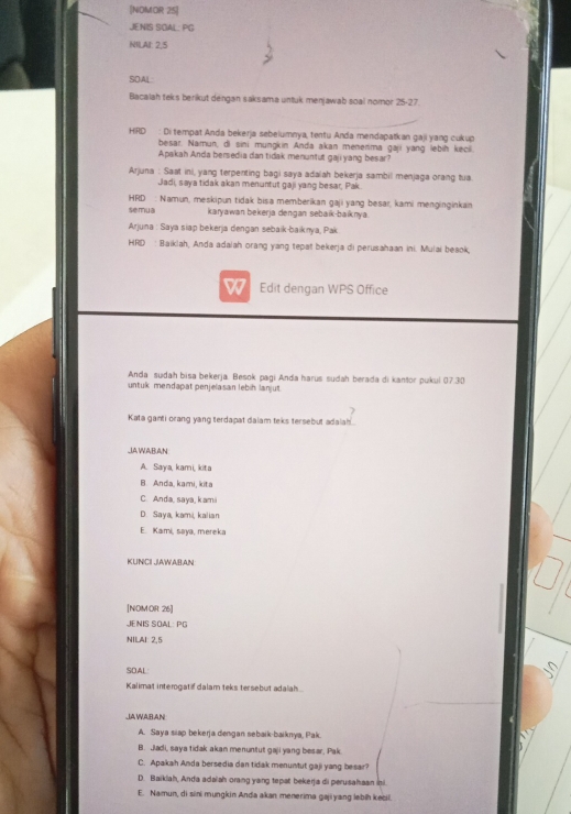 [NOMOR 25]
JE NIS SOAL. PG
NILAI: 2,5
SOAL:
Bacalah teks berikut dengan saksama untuk menjawab soal nomor 25-27.
HRD : Ditempat Anda bekerja sebelumnya, tentu Anda mendapatkan gaji yang cukup
besar. Namun, di sini mungkin Anda akan menerima gaji yang lebiḥ kecl.
Apakah Anda bersedia dan tidak menuntut gaji yang besar?
Arjuna : Saat ini, yang terpenting bagi saya adalah bekerja sambil menjaga orang tua
Jadi, saya tidak akan menuntut gaji yang besar, Pak.
HRD : Namun, meskipun tidak bisa memberikan gaji yang besar, kami menginginkan
semua karyawan bekerja dengan sebaik-baiknya.
Arjuna : Saya siap bekerja dengan sebaik-baiknya, Pak
HRD : Baiklah, Anda adaiah orang yang tepat bekerja di perusahaan ini. Mulai beaok,
W Edit dengan WPS Office
Anda sudah bisa bekerja. Besok pagi Anda harus sudah berada di kantor pukul 07.30
untuk mendapat penjelasan lebih lanjut
Kata ganti orang yang terdapat daiam teks tersebut adaiah
JJA WABAN
A. Saya, kami, kita
B. Anda, kami, kita
C. Anda, saya, kami
D. Saya, kami, kalian
E. Kami, saya, mereka
KUNCII JIAWABAN
[NOM OR 26]
JENIS SOAL: PG
NILAI: 2,5
SOAL
Kalimat interogatif dalam teks tersebut adalah
JAWABAN
A. Saya siap bekerja dengan sebaik-baiknya, Pak.
B. Jladi, saya tidak akan menuntut gaji yang besar, Pak.
C. Apakah Anda bersedia dan tidak menuntut gaji yang besar?
D. Baiklah, Anda adalah orang yang tepat bekerja di perusahaan is.
E. Namun, di sini mungkin Anda akan menerima gaji yang lebih kečii.
