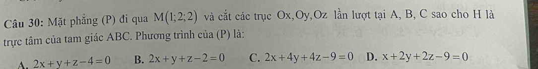 Mặt phẳng (P) đi qua M(1;2;2) và cắt các trục Ox, Oy, Oz lần lượt tại A, B, C sao cho H là
trực tâm của tam giác ABC. Phương trình của (P) là:
A. 2x+y+z-4=0 B. 2x+y+z-2=0 C. 2x+4y+4z-9=0 D. x+2y+2z-9=0