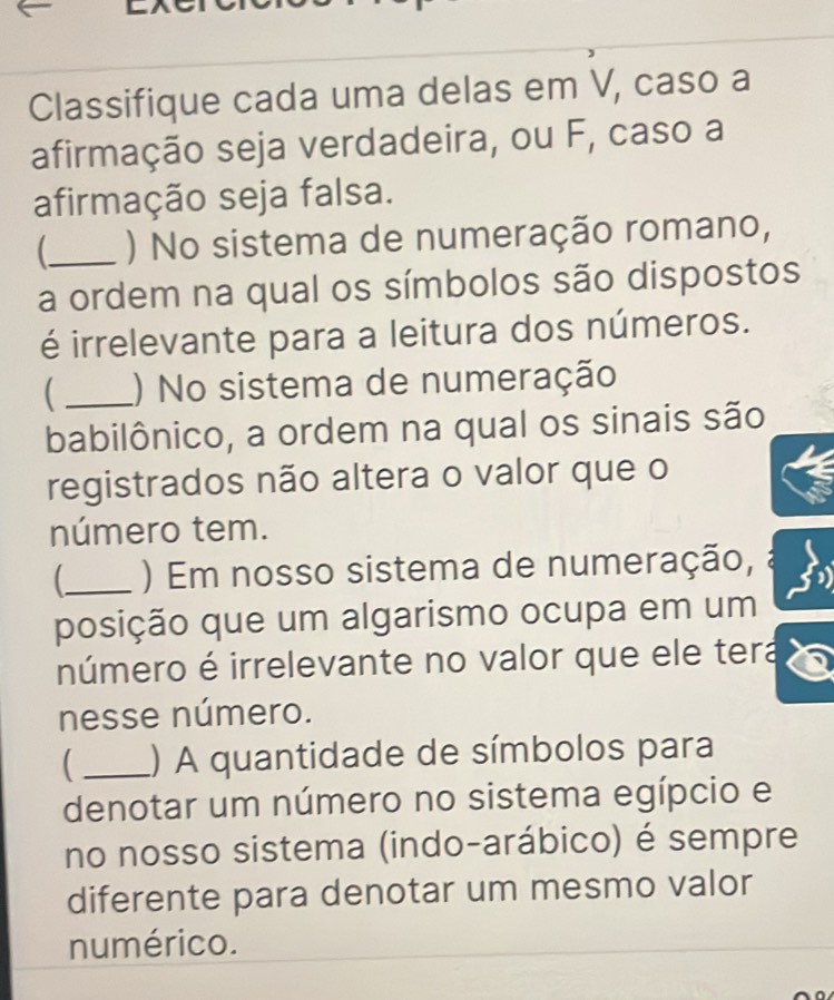 Classifique cada uma delas em V, caso a 
afirmação seja verdadeira, ou F, caso a 
afirmação seja falsa. 
_ ) No sistema de numeração romano, 
a ordem na qual os símbolos são dispostos 
é irrelevante para a leitura dos números. 
 _) No sistema de numeração 
babilônico, a ordem na qual os sinais são 
registrados não altera o valor que o 
número tem. 
_ ) Em nosso sistema de numeração, 
posição que um algarismo ocupa em um 
número é irrelevante no valor que ele tera 
nesse número. 
 _) A quantidade de símbolos para 
denotar um número no sistema egípcio e 
no nosso sistema (indo-arábico) é sempre 
diferente para denotar um mesmo valor 
numérico.