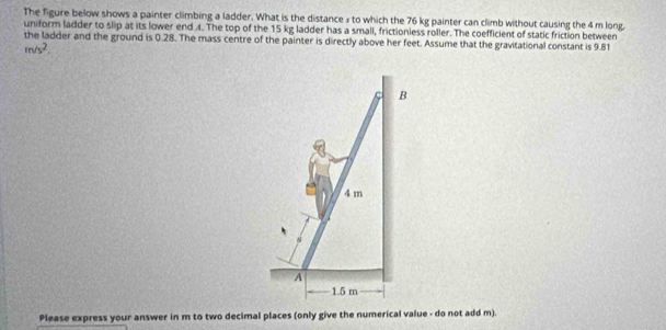 The figure below shows a painter climbing a ladder. What is the distance » to which the 76 kg painter can climb without causing the 4 m long.
uniform ladder to slip at its lower end 4. The top of the 15 kg ladder has a small, frictionless roller. The coefficient of static friction between
the ladder and the ground is 0.28. The mass centre of the painter is directly above her feet. Assume that the gravitational constant is 9.81
m/s^2.
B
4 m
A
1.5 m
Please express your answer in m to two decimal places (only give the numerical value - do not add m).