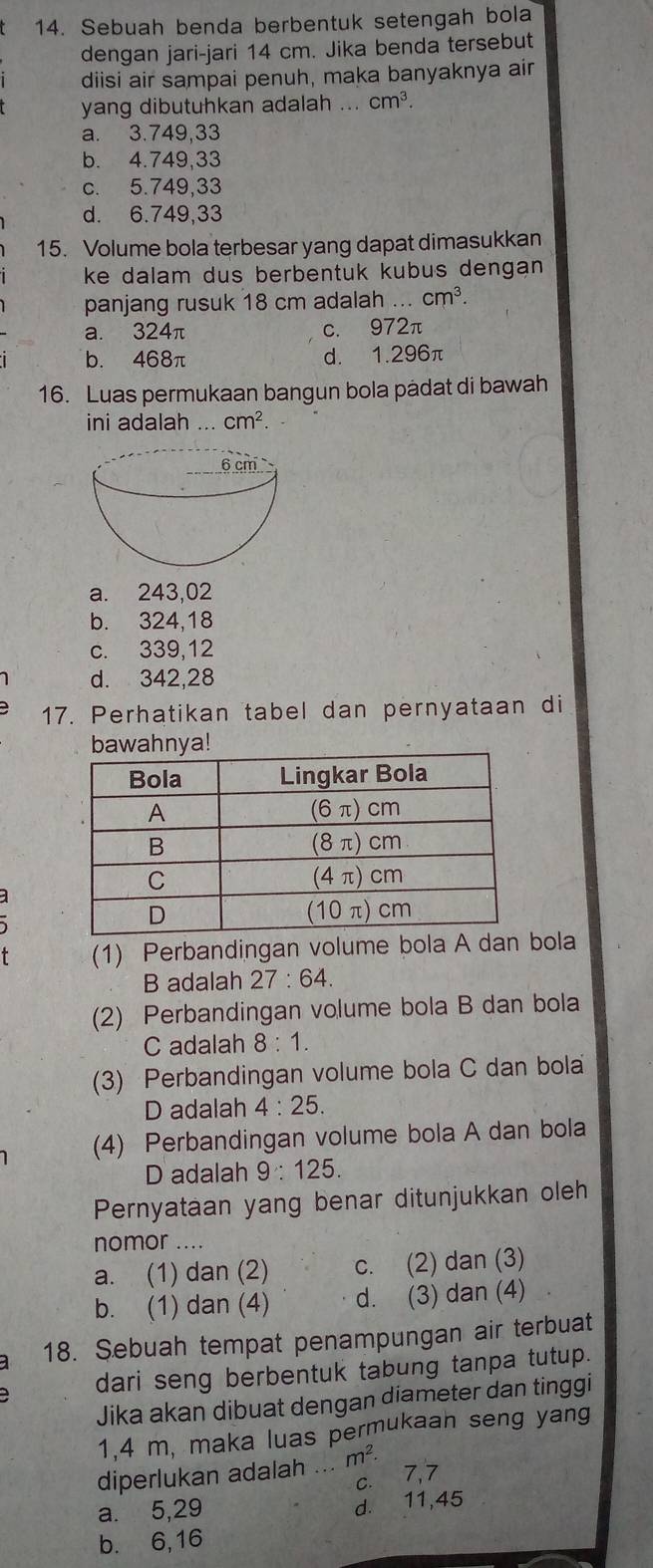 Sebuah benda berbentuk setengah bola
dengan jari-jari 14 cm. Jika benda tersebut
diisi air sampai penuh, maka banyaknya air
yang dibutuhkan adalah ... cm^3
a. 3.749,33
b. 4.749,33
c. 5.749,33
d. 6.749,33
15. Volume bola terbesar yang dapat dimasukkan
ke dalam dus berbentuk kubus dengan
panjang rusuk 18 cm adalah ... cm^3.
a. 324π c. 972π
b. 468π d. 1.296π
16. Luas permukaan bangun bola padat di bawah
ini adalah ... cm^2.
a. 243,02
b. 324,18
c. 339,12
d. 342,28
17. Perhatikan tabel dan pernyataan di
(1) Perbandingan volume bola A dan bola
B adalah 27:64
(2) Perbandingan volume bola B dan bola
C adalah 8:1.
(3) Perbandingan volume bola C dan bola
D adalah 4:25.
(4) Perbandingan volume bola A dan bola
D adalah 9:125.
Pernyataan yang benar ditunjukkan oleh
nomor_
a. (1) dan (2) c. (2) dan (3)
b. (1) dan (4) d. (3) dan (4)
a 18. Sebuah tempat penampungan air terbuat
dari seng berbentuk tabung tanpa tutup.
Jika akan dibuat dengan diameter dan tinggi
1,4 m, maka luas permukaan seng yang
diperlukan adalah .._ m^2.
c. 7,7
a. 5,29
d. 11,45
b. 6,16