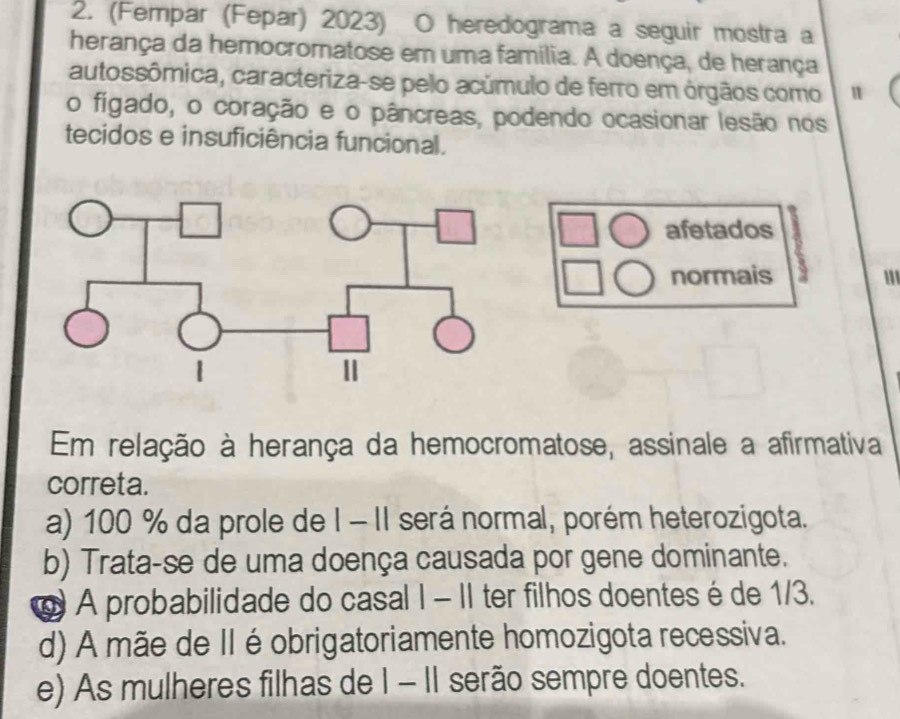 (Fempar (Fepar) 2023) O heredograma a seguir mostra a
herança da hemocromatose em uma família. A doença, de herança
autossômica, caracteriza-se pelo acúmulo de ferro em órgãos como
o figado, o coração e o pâncreas, podendo ocasionar lesão nos
tecidos e insuficiência funcional.
afetados
normais '''
Em relação à herança da hemocromatose, assinale a afirmativa
correta.
a) 100 % da prole de I - II será normal, porém heterozigota.
b) Trata-se de uma doença causada por gene dominante.
@ A probabilidade do casal I - II ter filhos doentes é de 1/3.
d) A mãe de II é obrigatoriamente homozigota recessiva.
e) As mulheres filhas de I - II serão sempre doentes.