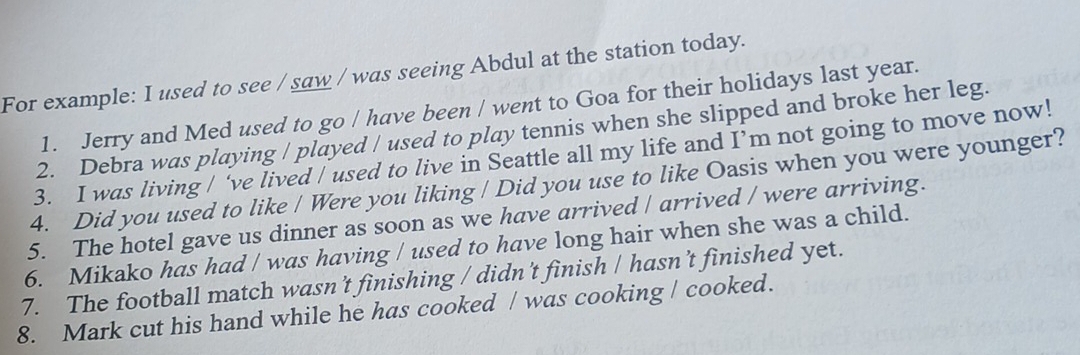 For example: I used to see / saw / was seeing Abdul at the station today. 
1. Jerry and Med used to go / have been / went to Goa for their holidays last year. 
2. Debra was playing / played / used to play tennis when she slipped and broke her leg. 
3. I was living / ‘ve lived / used to live in Seattle all my life and I’m not going to move now! 
4. Did you used to like / Were you liking / Did you use to like Oasis when you were younger? 
5. The hotel gave us dinner as soon as we have arrived / arrived / were arriving. 
6. Mikako has had / was having / used to have long hair when she was a child. 
7. The football match wasn’t finishing / didn't finish / hasn't finished yet. 
8. Mark cut his hand while he has cooked / was cooking / cooked.