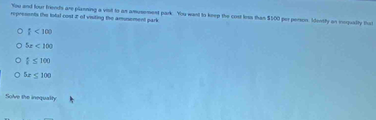 You and four friends are planning a visit to an amusement park. You want to keep the cost less than $100 per person. Identify an inequality that
represents the total cost æ of visiting the amusement park
 x/5 <100</tex>
5x<100</tex>
frac x≤ 10≤ 100
5x≤ 100
Solve the inequality