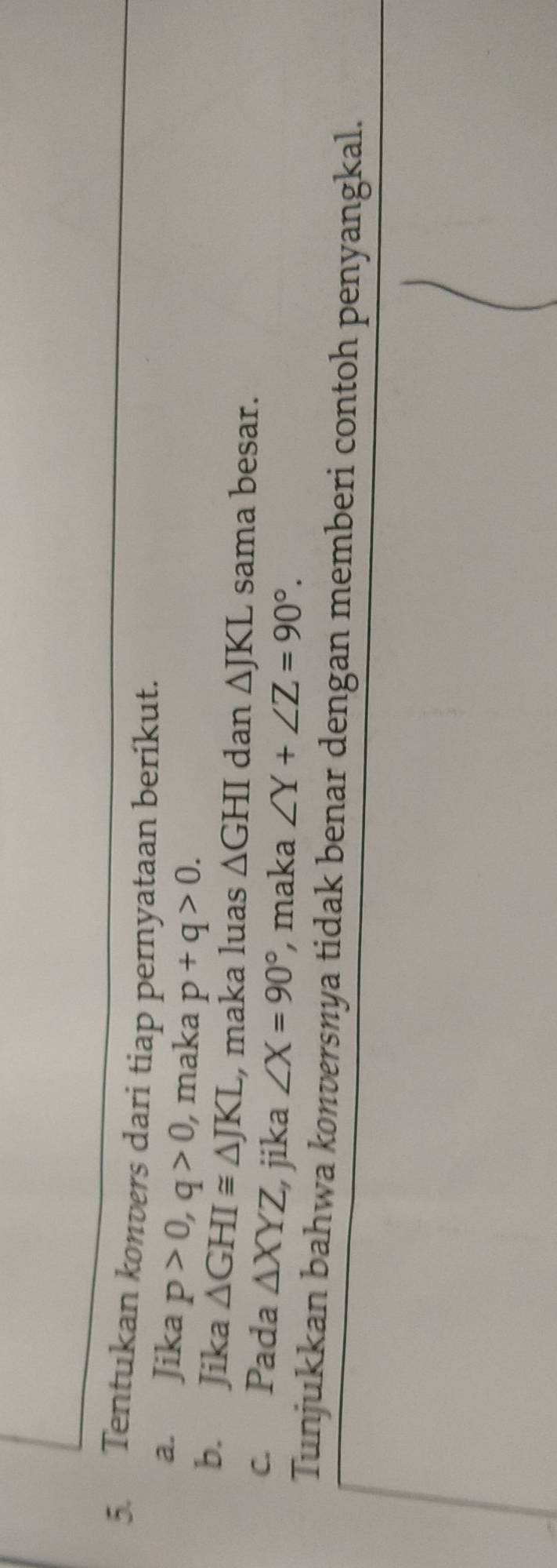 Tentukan konvers dari tiap pernyataan berikut. 
a. Jika p>0, q>0 , maka p+q>0. 
b. Jika △ GHI≌ △ JKL , maka luas △ GHI dan △ JKL sama besar. 
c. Pada △ XYZ jika ∠ X=90° , maka ∠ Y+∠ Z=90°. 
Tunjukkan bahwa konversnya tidak benar dengan memberi contoh penyangkal.