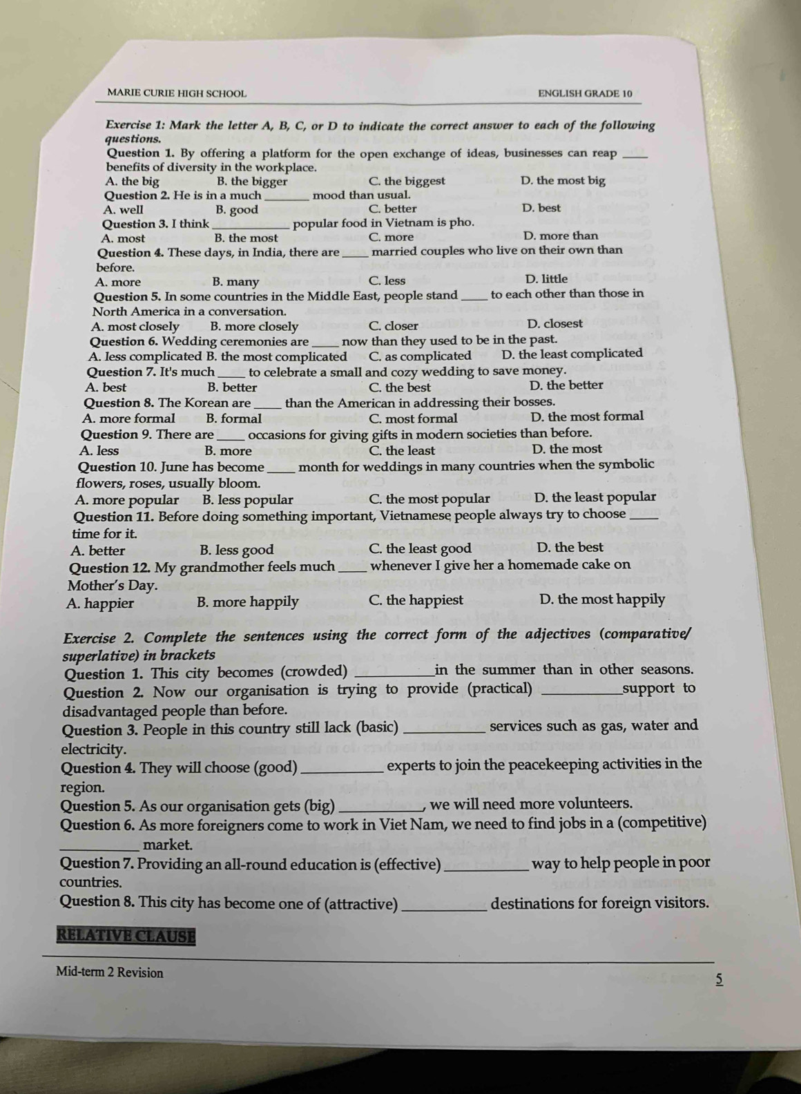 MARIE CURIE HIGH SCHOOL ENGLISH GRADE 10
Exercise 1: Mark the letter A, B, C, or D to indicate the correct answer to each of the following
questions.
Question 1. By offering a platform for the open exchange of ideas, businesses can reap_
benefits of diversity in the workplace.
A. the big B. the bigger C. the biggest D. the most big
Question 2. He is in a much _mood than usual.
A. well B. good C. better D. best
Question 3. I think _popular food in Vietnam is pho.
A. most B. the most C. more D. more than
Question 4. These days, in India, there are _married couples who live on their own than
before.
A. more B. many C. less D. little
Question 5. In some countries in the Middle East, people stand _to each other than those in
North America in a conversation.
A. most closely B. more closely C. closer D. closest
Question 6. Wedding ceremonies are _now than they used to be in the past.
A. less complicated B. the most complicated C. as complicated D. the least complicated
Question 7. It's much_ to celebrate a small and cozy wedding to save money.
A. best B. better C. the best D. the better
Question 8. The Korean are _than the American in addressing their bosses.
A. more formal B. formal C. most formal D. the most formal
Question 9. There are _occasions for giving gifts in modern societies than before.
A. less B. more C. the least D. the most
Question 10. June has become _month for weddings in many countries when the symbolic
flowers, roses, usually bloom.
A. more popular B. less popular C. the most popular D. the least popular
Question 11. Before doing something important, Vietnamese people always try to choose_
time for it.
A. better B. less good C. the least good D. the best
Question 12. My grandmother feels much_ whenever I give her a homemade cake on
Mother's Day.
A. happier B. more happily C. the happiest D. the most happily
Exercise 2. Complete the sentences using the correct form of the adjectives (comparative/
superlative) in brackets
Question 1. This city becomes (crowded) _in the summer than in other seasons.
Question 2. Now our organisation is trying to provide (practical) _support to
disadvantaged people than before.
Question 3. People in this country still lack (basic) _services such as gas, water and
electricity.
Question 4. They will choose (good) _experts to join the peacekeeping activities in the
region.
Question 5. As our organisation gets (big) _ we will need more volunteers.
Question 6. As more foreigners come to work in Viet Nam, we need to find jobs in a (competitive)
_market.
Question 7. Providing an all-round education is (effective)_ way to help people in poor
countries.
Question 8. This city has become one of (attractive)_ destinations for foreign visitors.
RELATIVE CLAUSE
Mid-term 2 Revision
5