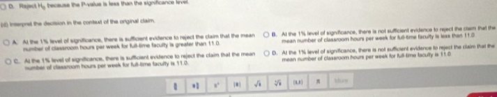 D. Reject H_0 because the P -value is less than the significance level.
d) Interpret the decision in the context of the original claim
A. At the 1% level of significance, there is sufficient evidence to reject the claim that the mean B. At the 1% level of significance, there is not sufficient evidence to reject the claim that the
number of classroom hours per week for full-time faculty is greater than 11.0. mean number of classroom hours per week for full-time faculty is less than 11.0
C. At the 1% level of significance, there is sufficient evidence to reject the claim that the mean D. At the 1% level of significance, there is not sufficient evidence to reject the claim that the
number of classroom hours per week for full-time faculty is 11.0. mean number of classroom hours per week for full-time faculty is 11.0. s° |8| sqrt(1) sqrt[4](11) (R,8 ) π Murn