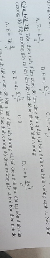 A. E=k q/a^2  B. E=k qsqrt(5)/a^2  C. E=2A^2
Câu hỏi 28: Bốn điện tích điểm cùng độ lớn cùng đấu q đặt tại bốn đinh của hình vuông cạnh a. Xác định
D. E=k qsqrt(3)/a^2 
cường độ điện trường gây ra bởi bốn điện tích đó tại tâm của hình vuông:
A. E=2k q/a^2  B. E=4k qsqrt(2)/a^2  C. 0
tân tích điểm cùng độ lớn q, hai điện tích dương và hai điện tích âm, đặt tại bốn đinh của
nhầu kể nhau. Xác định cường độ điện trường gây ra bởi bốn điện tích đó