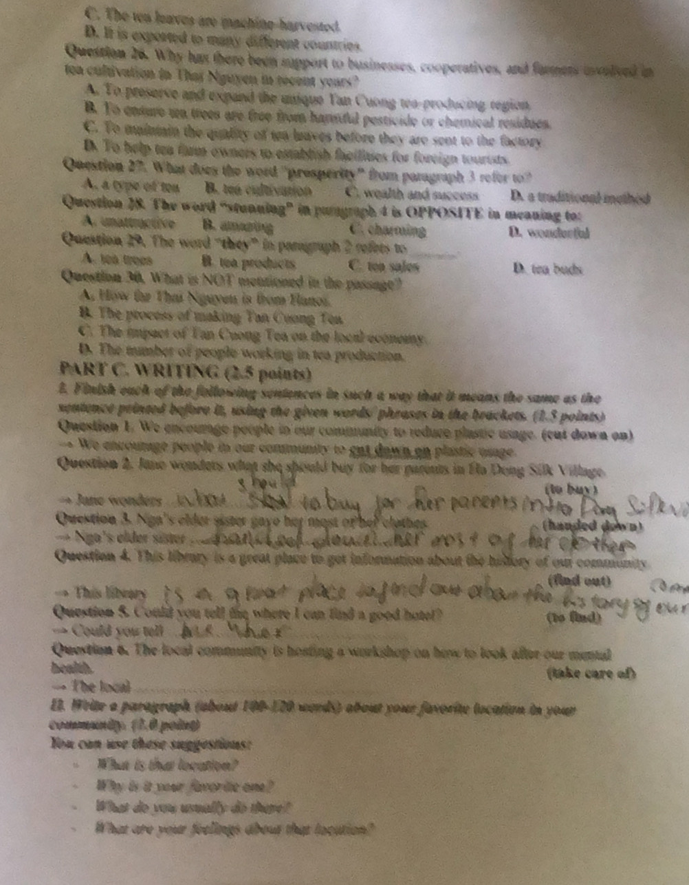C. The ten leaves are machine-harvested.
D. It is exported to many different countries.
Question 26. Why has there been support to businesses, cooperatives, and farmers usvelved in
toa cultivation in Thaï Nguyen in recent years?
A. To preserve and expand the unique Yan Cuong tea-producing region.
B. To ensure wn trees are free from hamnful pesticide or chemical residues.
C. To maintain the quality of tea laaves before they are sent to the factory
D. To help tea fam owners to establish facilities for foreign tourtsts.
Question 27. What does the word "presperity" from paragraph 3 refer to?
A. a type of ten B. tea cultivation C. wealth and success D. a traditional methed
Question 28. The word “stunning" in pugraph 4 is OPPOSITE in meaning tor
Ar unattractive B. amazing C. charming D. wondortal
_
Question 29. The word “they” in paragraph 2 refets to
A. leà troes B. ta products C. ton sales D. tea buds
Question 30. What is NOT mentioned in the passage?
A How far Tha Nguyen is from Flanos.
B. The process of making Tan Cuong Ten
C. The impact of Tan Cuong Tea on the local econemy.
D. The tumber of people working in tea production.
PART C. WRITING (2.5 points)
2. Finish each of the following sentences in such a way that it means the same as the
sentence printed before it, using the given words/ phrases in the brackets. (1.3 points)
Question 1. We encourage people in our community to reduce plastic usage. (cut down on)
-= We encourage people in our community to got dawn on plastic usage.
Question 2. Jane wonders what she should buy for her parents in Éla Dong Silk Village.
a   (to buy)
→ Jane wonders 
Question 3. Nga's elder sister gaye her most of her clothes. (handed down)
== Ngo's elder süster
Question 4. This library is a great place to get information about the hisdory of our community
(find out)
This libeary
Question 5. Could you tell fie where I can find a good hote? (to find)
== Could you tell   
Question 6. The local community is hosting a workshop on how to look after our mental
health.
(take care of)
- The local
E2. Write a paragraph (about 100-120 werds) about your favorite location in your
comanty (1,0 poing)
You can use these suggestions:
What is that location?
Why is it your favoric one?
What do you usually do there?
What are your feelings about that locution?