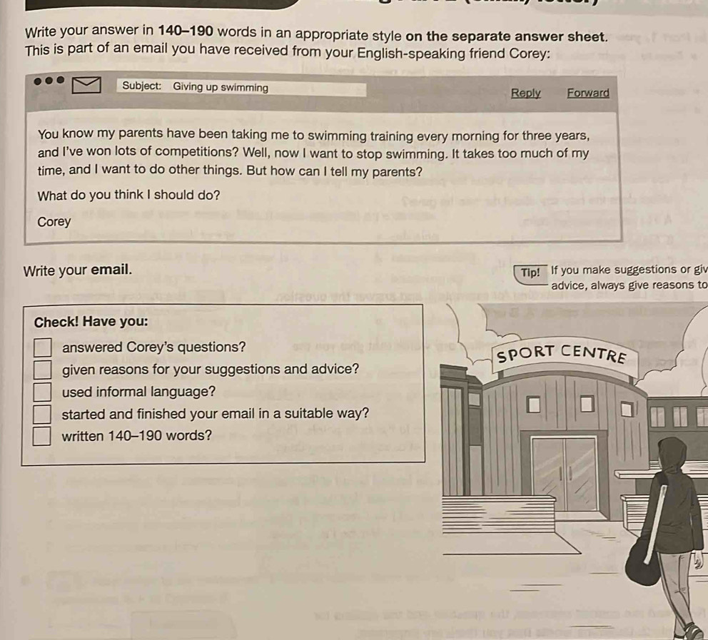 Write your answer in 140-190 words in an appropriate style on the separate answer sheet. 
This is part of an email you have received from your English-speaking friend Corey: 
Subject: Giving up swimming Reply Forward 
You know my parents have been taking me to swimming training every morning for three years, 
and I've won lots of competitions? Well, now I want to stop swimming. It takes too much of my 
time, and I want to do other things. But how can I tell my parents? 
What do you think I should do? 
Corey 
Write your email. Tip! If you make suggestions or giv 
advice, always give reasons to 
Check! Have you: 
answered Corey's questions? 
given reasons for your suggestions and advice? 
used informal language? 
started and finished your email in a suitable way? 
written 140-190 words?