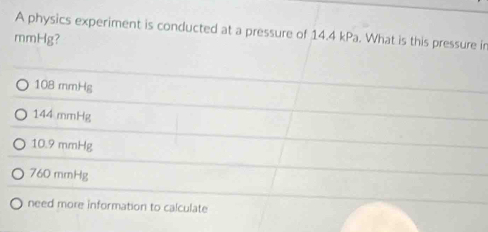 A physics experiment is conducted at a pressure of 14.4 kPa. What is this pressure in
mmHg?
108 mmHg
144 mmHg
10.9 mmHg
760 mmHg
need more information to calculate