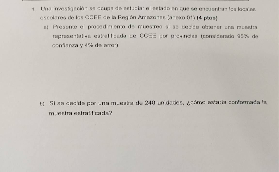 Una investigación se ocupa de estudiar el estado en que se encuentran los locales 
escolares de los CCEE de la Región Amazonas (anexo 01) (4 ptos) 
a) Presente el procedimiento de muestreo si se decide obtener una muestra 
representativa estratificada de CCEE por provincias (considerado 95% de 
confianza y 4% de error) 
b) Si se decide por una muestra de 240 unidades, ¿cómo estaría conformada la 
muestra estratificada?