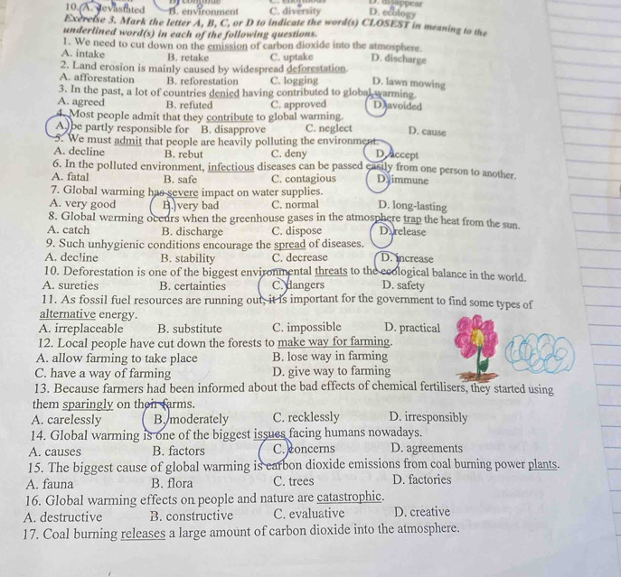 mgappear
10. A. devastated B. environment C. diversity D. ecology
Exereise 3. Mark the letter A, B, C, or D to indicate the word(s) CLOSEST in meaning to the
underlined word(s) in each of the following questions.
1. We need to cut down on the emission of carbon dioxide into the atmosphere.
A. intake B. retake C. uptake D. discharge
2. Land erosion is mainly caused by widespread deforestation
A. afforestation B. reforestation C. logging D. lawn mowing
3. In the past, a lot of countries denied having contributed to global warming.
A. agreed B. refuted C. approved Davoided
4. Most people admit that they contribute to global warming.
A be partly responsible for B. disapprove C. neglect D. cause
5. We must admit that people are heavily polluting the environment.
A. decline B. rebut C. deny D accept
6. In the polluted environment, infectious diseases can be passed easily from one person to another.
A. fatal B. safe C. contagious Daimmune
7. Global warming has severe impact on water supplies.
A. very good B. very bad C. normal D. long-lasting
8. Global warming oceurs when the greenhouse gases in the atmosphere trap the heat from the sun.
A. catch B. discharge C. dispose Darelease
9. Such unhygienic conditions encourage the spread of diseases.
A. decline B. stability C. decrease D. increase
10. Deforestation is one of the biggest environmental threats to the ecological balance in the world.
A. sureties B. certainties C. dangers D. safety
11. As fossil fuel resources are running out, it is important for the government to find some types of
alternative energy.
A. irreplaceable B. substitute C. impossible D. practical
12. Local people have cut down the forests to make way for farming.
A. allow farming to take place B. lose way in farming
C. have a way of farming D. give way to farming
13. Because farmers had been informed about the bad effects of chemical fertilisers, they started using
them sparingly on thei farms.
A. carelessly B. moderately C. recklessly D. irresponsibly
14. Global warming is one of the biggest issues facing humans nowadays.
A. causes B. factors C. concerns D. agreements
15. The biggest cause of global warming is earbon dioxide emissions from coal burning power plants.
A. fauna B. flora C. trees D. factories
16. Global warming effects on people and nature are catastrophic.
A. destructive B. constructive C. evaluative D. creative
17. Coal burning releases a large amount of carbon dioxide into the atmosphere.