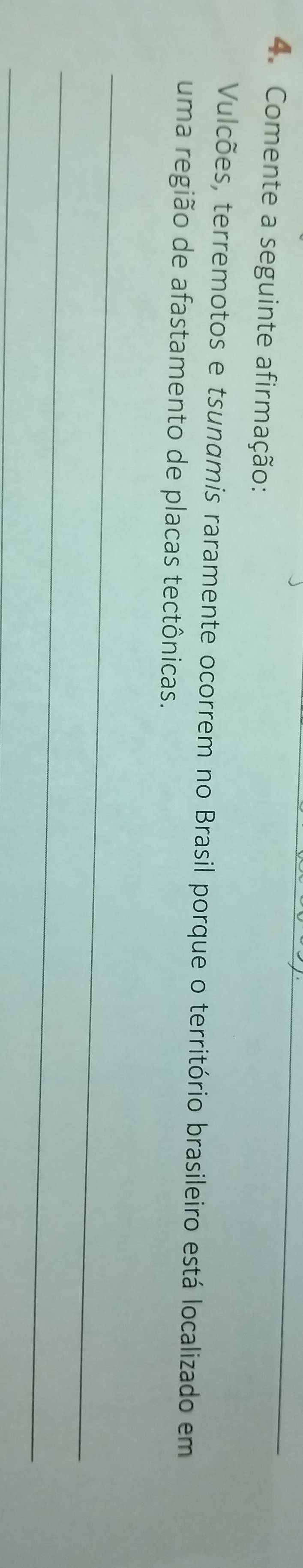 Comente a seguinte afirmação: 
Vulcões, terremotos e tsunamis raramente ocorrem no Brasil porque o território brasileiro está localizado em 
uma região de afastamento de placas tectônicas. 
_ 
_ 
_