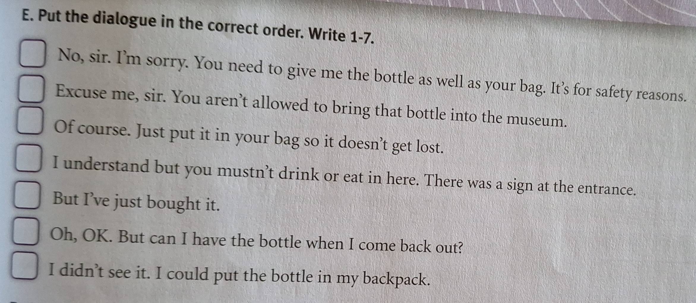 Put the dialogue in the correct order. Write 1-7. 
No, sir. I’m sorry. You need to give me the bottle as well as your bag. It’s for safety reasons. 
Excuse me, sir. You aren’t allowed to bring that bottle into the museum. 
Of course. Just put it in your bag so it doesn’t get lost. 
I understand but you mustn’t drink or eat in here. There was a sign at the entrance. 
But I’ve just bought it. 
Oh, OK. But can I have the bottle when I come back out? 
I didn’t see it. I could put the bottle in my backpack.