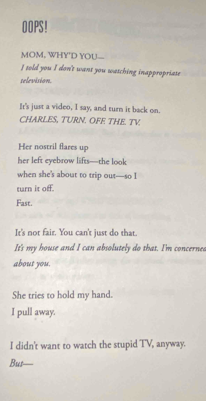 OOPS! 
MOM, WHY’D YOU— 
I told you I don't want you watching inappropriate 
television. 
It's just a video, I say, and turn it back on. 
CHARLES, TURN. OFE THE. TV. 
Her nostril flares up 
her left eyebrow lifts—the look 
when she’s about to trip out—so I 
turn it off. 
Fast. 
It's not fair. You can't just do that. 
It's my house and I can absolutely do that. I'm concerned 
about you. 
She tries to hold my hand. 
I pull away. 
I didn’t want to watch the stupid TV, anyway. 
But_