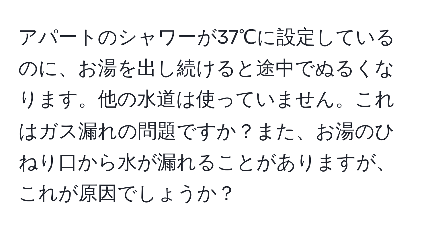 アパートのシャワーが37℃に設定しているのに、お湯を出し続けると途中でぬるくなります。他の水道は使っていません。これはガス漏れの問題ですか？また、お湯のひねり口から水が漏れることがありますが、これが原因でしょうか？