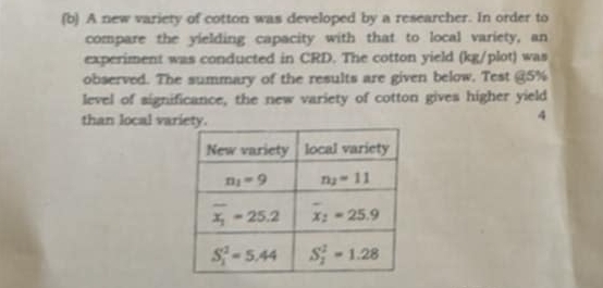 A new variety of cotton was developed by a researcher. In order to
compare the yielding capacity with that to local variety, an
experiment was conducted in CRD. The cotton yield (kg/plot) was
observed. The summary of the results are given below. Test @5%
level of significance, the new variety of cotton gives higher yield
than local variety.
4