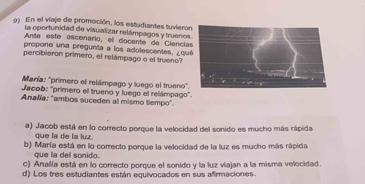 En el viaje de promoción, los estudiantes tuviero
la oportunidad de visualizar relámpagos y truenos
Ante este escenario, el docente de Ciencia
propone una pregunta a los adolescentes, ¿qu
percibieron primero, el relámpago o el trueno?
María: "primero el relámpago y luego el trueno".
Jacob: "primero el trueno y luego el relámpago”.
Analía: “ambos suceden al mismo tiempo”.
a) Jacob está en lo correcto porque la velocidad del sonido es mucho más rápida
que la de la luz.
b) María está en lo correcto porque la velocidad de la luz es mucho más rápida
que la del sonido.
c) Analía está en lo correcto porque el sonido y la luz viajan a la misma velocidad.
d) Los tres estudiantes están equivocados en sus afirmaciones.