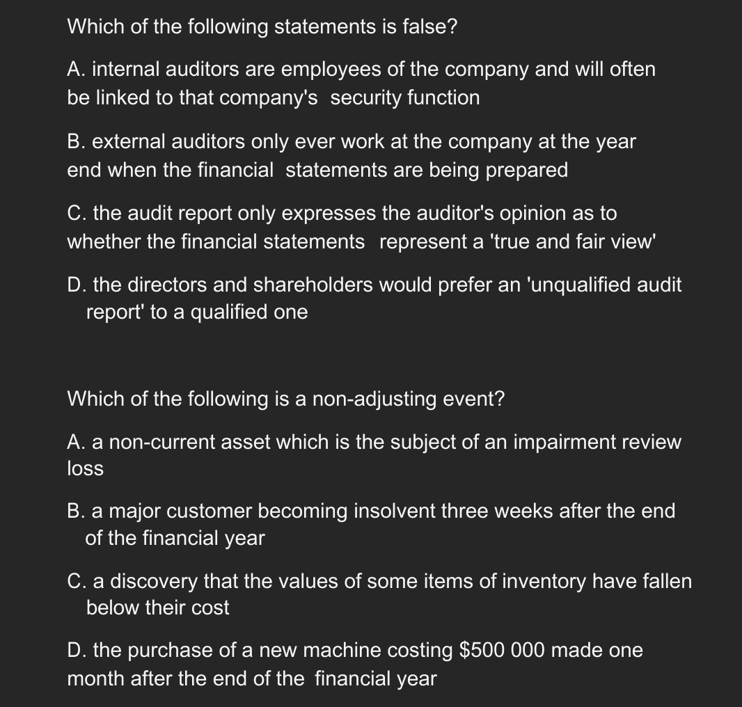 Which of the following statements is false?
A. internal auditors are employees of the company and will often
be linked to that company's security function
B. external auditors only ever work at the company at the year
end when the financial statements are being prepared
C. the audit report only expresses the auditor's opinion as to
whether the financial statements represent a 'true and fair view'
D. the directors and shareholders would prefer an 'unqualified audit
report' to a qualified one
Which of the following is a non-adjusting event?
A. a non-current asset which is the subject of an impairment review
loss
B. a major customer becoming insolvent three weeks after the end
of the financial year
C. a discovery that the values of some items of inventory have fallen
below their cost
D. the purchase of a new machine costing $500 000 made one
month after the end of the financial year