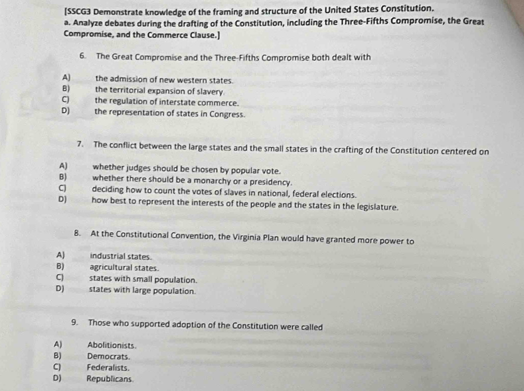 [SSCG3 Demonstrate knowledge of the framing and structure of the United States Constitution.
a. Analyze debates during the drafting of the Constitution, including the Three-Fifths Compromise, the Great
Compromise, and the Commerce Clause.]
6. The Great Compromise and the Three-Fifths Compromise both dealt with
A) the admission of new western states.
B) the territorial expansion of slavery
CJ the regulation of interstate commerce.
D) the representation of states in Congress.
7. The conflict between the large states and the small states in the crafting of the Constitution centered on
A) whether judges should be chosen by popular vote.
B) whether there should be a monarchy or a presidency.
C deciding how to count the votes of slaves in national, federal elections.
D) how best to represent the interests of the people and the states in the legislature.
8. At the Constitutional Convention, the Virginia Plan would have granted more power to
A) industrial states.
B) agricultural states.
C) states with small population.
D) states with large population.
9. Those who supported adoption of the Constitution were called
A) Abolitionists.
B) Democrats.
CJ Federalists.
D) Republicans