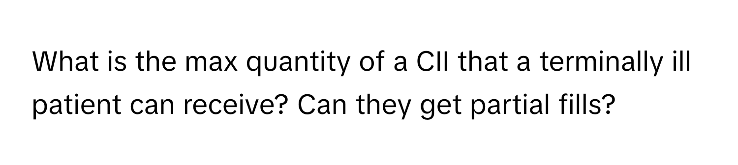 What is the max quantity of a CII that a terminally ill patient can receive? Can they get partial fills?