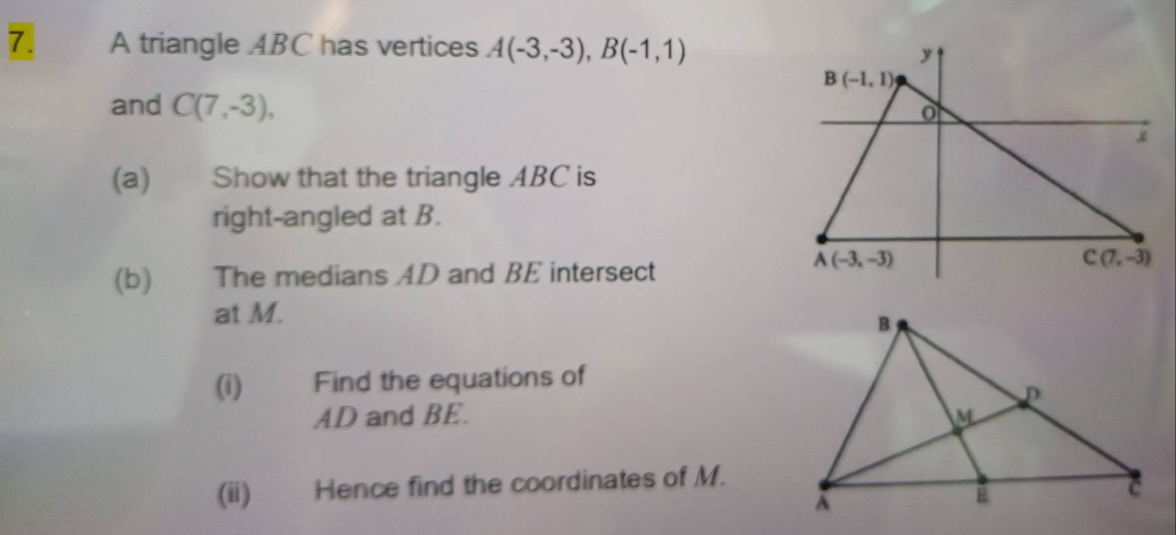 A triangle ABC has vertices A(-3,-3),B(-1,1)
and C(7,-3),
(a) Show that the triangle ABC is
right-angled at B.
(b) The medians AD and BE intersect
at M.
(i) Find the equations of
AD and BE. 
(ii) Hence find the coordinates of M.