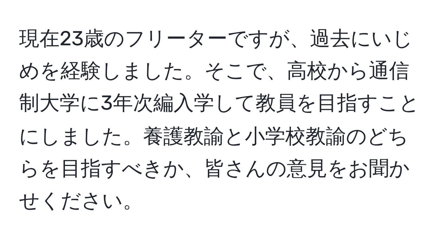 現在23歳のフリーターですが、過去にいじめを経験しました。そこで、高校から通信制大学に3年次編入学して教員を目指すことにしました。養護教諭と小学校教諭のどちらを目指すべきか、皆さんの意見をお聞かせください。