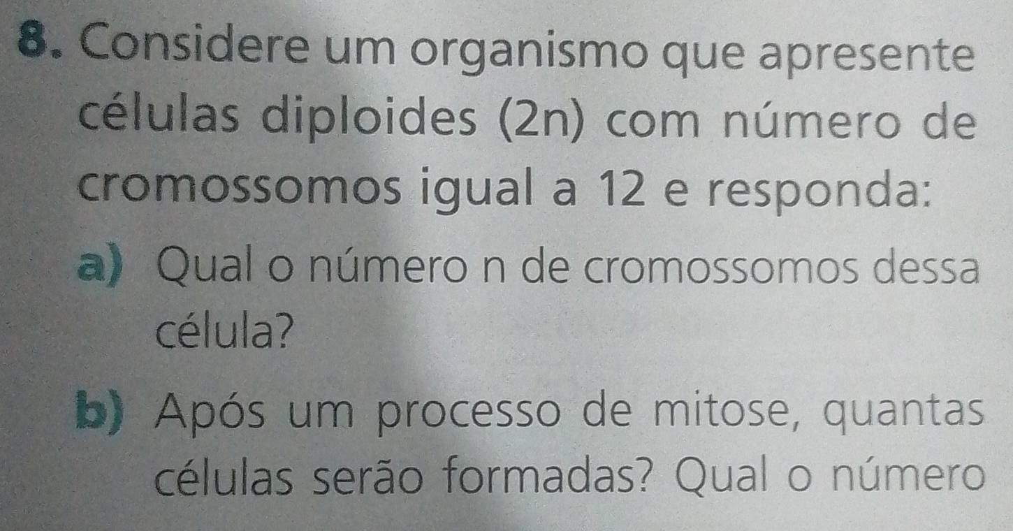 Considere um organismo que apresente 
células diploides (2n) com número de 
cromossomos igual a 12 e responda: 
a) Qual o número n de cromossomos dessa 
célula? 
b) Após um processo de mitose, quantas 
células serão formadas? Qual o número