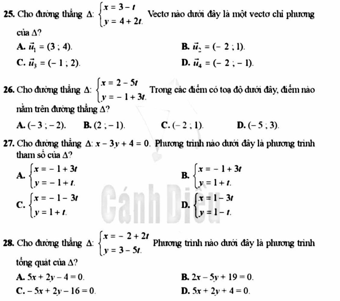 Cho đường thẳng Delta :beginarrayl x=3-t y=4+2t.endarray. Vectơ nào dưới đây là một vectơ chỉ phương
ciia△ ?
A. vector u_1=(3;4). B. vector u_2=(-2;1).
C. vector u_3=(-1;2). D. vector u_4=(-2;-1).
26. Cho đường thẳng A: beginarrayl x=2-5t y=-1+3t.endarray. Trong các điểm có toạ độ dưới đây, điểm nào
nằm trên đường thẳng A?
A. (-3;-2). B. (2;-1). C. (-2;1). D. (-5;3).
27. Cho đường thẳng △ :x-3y+4=0.  Phương trình nào dưới đây là phương trình
tham số của Δ?
A. beginarrayl x=-1+3t y=-1+t.endarray. beginarrayl x=-1+3t y=1+t.endarray.
B.
C. beginarrayl x=-1-3t y=1+t.endarray. beginarrayl x=1-3t y=1-t.endarray.
D.
28. Cho đường thẳng A: beginarrayl x=-2+2t y=3-5t.endarray. Phương trình nào dưới đây là phương trình
tổng quát của Δ?
A. 5x+2y-4=0. B. 2x-5y+19=0.
C. -5x+2y-16=0 D. 5x+2y+4=0.