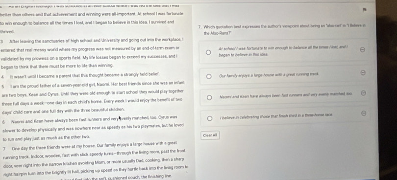 as an Enyion reenayer I was sunuured in al ene sunoul mere i was feu the ruea wat i was 
better than others and that achievement and winning were all-important. At school I was fortunate
to win enough to balance all the times I lost, and I began to believe in this idea. I survived and
7. Which quotation best expresses the author's viewpoint about being an "also-ran' in 'I llelieve in
thrived.
the Also-Rans?"
3 After leaving the sanctuaries of high school and University and going out into the workplace, I
entered that real messy world where my progress was not measured by an end-of-term exam or At school I was fortunate to win enough to balance all the times I lost, and I
validated by my prowess on a sports field. My life losses began to exceed my successes, and l began to believe in this idea.
began to think that there must be more to life than winning
4 It wasn't until I became a parent that this thought became a strongly held belief. Our family enjoys a large house with a great running track
5 I am the proud father of a seven-year-old girl, Naomi. Her best friends since she was an infant
are two boys, Kean and Cyrus. Until they were old enough to start school they would play together
three full days a week-one day in each child's home. Every week I would enjoy the benefit of two Naomi and Kean have always been fast runners and very evenly matched, too.
days' child care and one full day with the three beautiful children.
6 Naomi and Kean have always been fast runners and very evenly matched, too. Cyrus was I believe in celebrating those that finish third in a three-horse race.
slower to develop physically and was nowhere near as speedy as his two playmates, but he loved
to run and play just as much as the other two. Clear All
7 One day the three friends were at my house. Our family enjoys a large house with a great
running track. Indoor, wooden, fast with slick speedy turns—through the living room, past the front
door, veer right into the narrow kitchen avoiding Mom, or more usually Dad, cooking, then a sharp
right hairpin turn into the brightly lit hall, picking up speed as they hurtle back into the living room to
into the soft, cushioned couch, the finishing line.