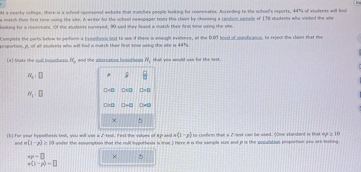 Es 
At a nearby college, there is a school-sponsored website that matches people looking for roommates. According to the school's reports, 44% of students will find 
a match their first time using the site. A writer for the school newspaper tests this claim by choosing a random sample of 170 students who visited the site 
looking for a roommate. Of the students surveyed, 90 said they found a match their first time using the site. 
Complete the parts below to perform a hypothesis test to see if there is enough evidence, at the 0.05 level of significance, to reject the claim that the 
proportion, p, of all students who will find a match their first time using the site is 44%. 
(a) State the null hypothesis H_0 and the alternative hypothesis H_1 that you would use for the test.
H_0:□
p widehat P  □ /□  
H_1:□
∠ □ □ ≤ □ □ >□
□ ? □ =□ != □
× 5 
(b) For your hypothesis test, you will use a Z -test. Find the values of np and n(1-p) to confirm that a Z -test can be used. (One standard is that np≥ 10
and n(1-p)≥ 10 under the assumption that the null hypothesis is true.) Here n is the sample size and p is the population proportion you are testing.
np=□
×
n(1-p)=□