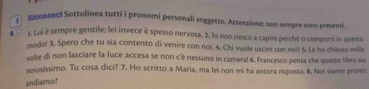 Riconosci Sottolinea tutti i pronomi personali soggetto. Attenzione: non sempre sono presenti 
1. Lui è sempre gentile; lei invece è spesso nervosa. 2. lo non riesco a capire perché ti comporti in questo 
modo! 3. Spero che tu sia contento di venire con noi. 4. Chi vuole uscire con noi? 5. Le ho chiesto mille 
volte di non lasciare la luce accesa se non c'è nessuno in camera! 6. Francesco pensa che questo libro sia 
noiosissimo. Tu cosa dici? 7. Ho scritto a Maria, ma lei non mi ha ancora risposto. 8. Noi siamo prontis 
andiamo?