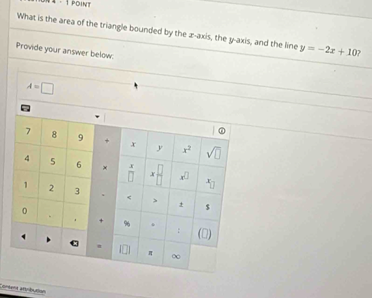 4 - 1 POINT
What is the area of the triangle bounded by the æ-axis, the y-axis, and the line y=-2x+10 ?
Provide your answer below:
Content attribution