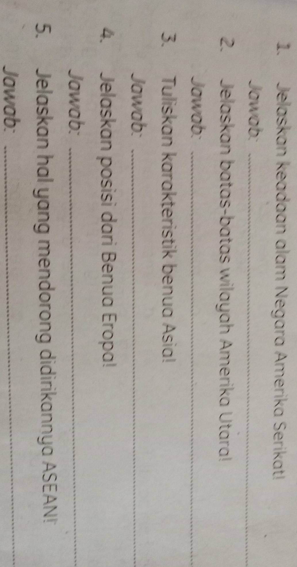 Jelaskan keadaan alam Negara Amerika Serikat! 
Jawab:_ 
2. Jelaskan batas-batas wilayah Amerika Utara! 
Jawab:_ 
3. Tuliskan karakteristik benua Asia! 
Jawab:_ 
4. Jelaskan posisi dari Benua Eropa! 
Jawab:_ 
5. Jelaskan hal yang mendorong didirikannya ASEAN! 
Jawab:_