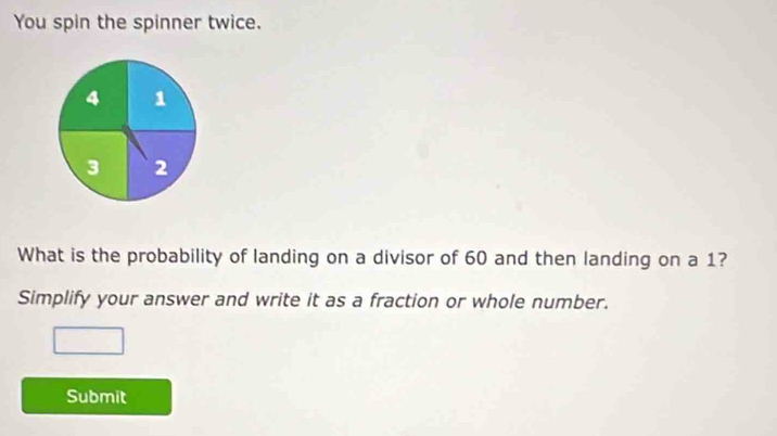 You spin the spinner twice.
4 1
3 2
What is the probability of landing on a divisor of 60 and then landing on a 1? 
Simplify your answer and write it as a fraction or whole number. 
Submit