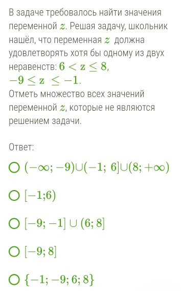 В задаче требовалось найти значения
леременной д. Решая задачу, школьник
нашёл, чΤо переменная Ζ должна
удовлеΤворяΤь ΧоΤя бы одному из дву
Heрabehctb: 6 ,
-9≤ z≤ -1. 
Отметь множество всех значений
переменной Ζ, Κоторые не являются
решением задачи.
Otbet:
(-∈fty ;-9)∪ (-1;6]∪ (8;+∈fty )
[-1;6)
[-9;-1]∪ (6;8]
[-9;8]
 -1;-9;6;8