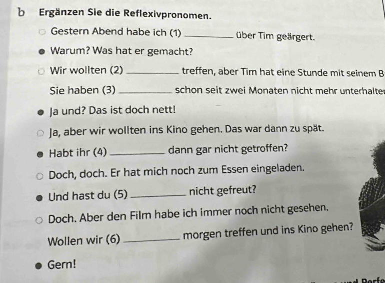 Ergänzen Sie die Reflexivpronomen. 
Gestern Abend habe ich (1) _über Tim geärgert. 
Warum? Was hat er gemacht? 
Wir wollten (2) _treffen, aber Tim hat eine Stunde mit seinem B 
Sie haben (3) _schon seit zwei Monaten nicht mehr unterhalter 
Ja und? Das ist doch nett! 
Ja, aber wir wollten ins Kino gehen. Das war dann zu spät. 
Habt ihr (4) _dann gar nicht getroffen? 
Doch, doch. Er hat mich noch zum Essen eingeladen. 
Und hast du (5)_ nicht gefreut? 
Doch. Aber den Film habe ich immer noch nicht gesehen. 
Wollen wir (6) _morgen treffen und ins Kino gehen? 
Gern!