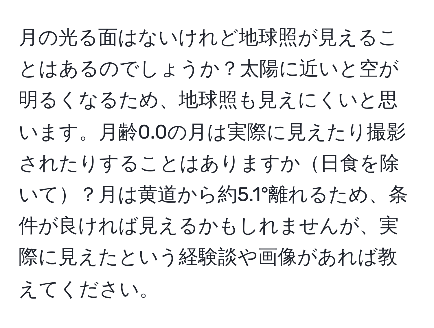 月の光る面はないけれど地球照が見えることはあるのでしょうか？太陽に近いと空が明るくなるため、地球照も見えにくいと思います。月齢0.0の月は実際に見えたり撮影されたりすることはありますか日食を除いて？月は黄道から約5.1°離れるため、条件が良ければ見えるかもしれませんが、実際に見えたという経験談や画像があれば教えてください。