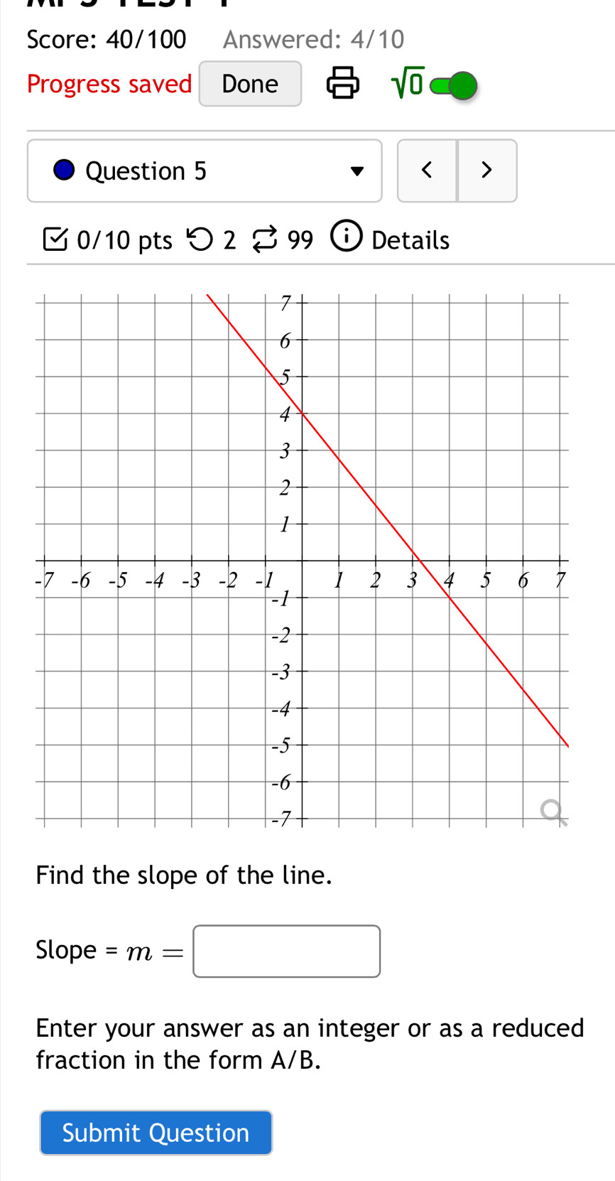 Score: 40/100 Answered: 4/10 
Progress saved Done sqrt(0) 
Question 5 < > 
0/10 pts つ2 99 Details 
Find the slope of the line. 
Slope =m=□
Enter your answer as an integer or as a reduced 
fraction in the form A/B. 
Submit Question