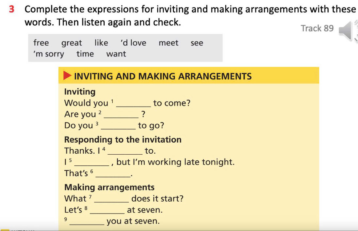 Complete the expressions for inviting and making arrangements with these 
words. Then listen again and check. 
Track 89
free great like 'd love meet see 
’m sorry time want 
INVITING AND MAKING ARRANGEMENTS 
Inviting 
Would you ¹ _to come? 
Are you ² _? 
Do you ³_ to go? 
Responding to the invitation 
Thanks. 1^4 _to.
1^5 _, but I’m working late tonight. 
That's 6 _ 
Making arrangements 
What 7 _does it start? 
Let's 8 _at seven. 
9 
_you at seven.