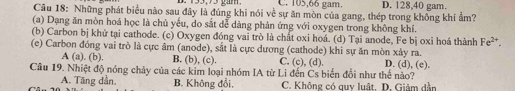 B. 133, 75 gam. C. 105, 66 gam. D. 128, 40 gam.
Câu 18: Những phát biểu nào sau đây là đúng khi nói về sự ăn mòn của gang, thép trong không khí ẩm?
(a) Dạng ăn mòn hoá học là chủ yếu, do sắt dễ dàng phản ứng với oxygen trong không khí.
(b) Carbon bị khử tại cathode. (c) Oxygen đóng vai trò là chất oxi hoá. (d) Tại anode, Fe bị oxi hoá thành Fe^(2+). 
(e) Carbon đóng vai trò là cực âm (anode), sắt là cực dương (cathode) khi sự ăn mòn xảy ra.
A (a). (b). B. (b), (c). C. (c), (d). D. (d), (e).
Câu 19. Nhiệt độ nóng chảy của các kim loại nhóm IA từ Li đến Cs biến đổi như thế nào?
A. Tăng dần. B. Không đổi. C. Không có quy luật. D. Giảm dần