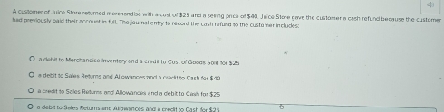 customer of Juice Store returned merchendise with a cost of $25 and a selling price of $40. Juice Store gave the customer a cash refund because the customen
had previously paid their account in full. The journal entry to record the cash refund to the customar includes:
a clebit to Merchandise Inventory and a credit to Cost of Good's Sold for $25
a debit to Sales Returs and Allowances and a credit to Cash for $40
a credit to Sales Returns and Allowances and a debit to Cash for $25
a debit to Sales Retums and Allowances and a crecit to Cash for $2