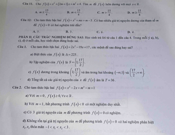 Cho f(x)=x^2+(2m+1)x+m^2+4. Tim m đề f(x) luôn dương với mọi x∈ R.
A. m≤  15/4 . B. m C. m> 15/4 . D. m≥  15/4 .
Câu 12: Cho tam thức bậc hai f(x)=x^2+mx+m-5. Có bao nhiêu giá trị nguyên dương của tham số m
đề f(x)=0 có hai nghiệm trái dấu?
A. 5 . B. 3 . C. 6 . D. 4 .
PHÀN II. CÂU TRÁC NGHIỆM ĐÚNG SAI: Học sinh trả lời từ câu 1 đến câu 4. Trong mỗi ý a), b),
c), d) ở mỗi câu, học sinh chọn đúng hoặc sai.
Câu 1. Cho tam thức bậc hai f(x)=2x^2-19x+17 , các mệnh đề sau đúng hay sai?
a) Biệt thức của f(x) là △ =225.
b) Tập nghiệm của f(x) là S= 1; 17/2  .
c) f(x) dương trong khoảng (1; 17/2 ) và âm trong hai khoảng (-∈fty ;1) và ( 17/2 ;+∈fty ).
d) Tổng tất cả các giá trị nguyên của x đề f(x) âm là T=36.
Câu 2. Cho tam thức bậc hai f(x)=x^2-2x+m^2-m+1
a) Với m=0,f(x)≥ 0,forall x∈ R.
b) Với m=1 , bất phương trình f(x)<0</tex> có một nghiệm duy nhất.
c) Có 3 giá trị nguyên của m đề phương trình f(x)=0 có nghiệm.
d) Không tồn tại giá trị nguyên của m đề phương trình f(x)=0 có hai nghiệm phân biệt
x_1,x , thỏa mãn -1 <3.