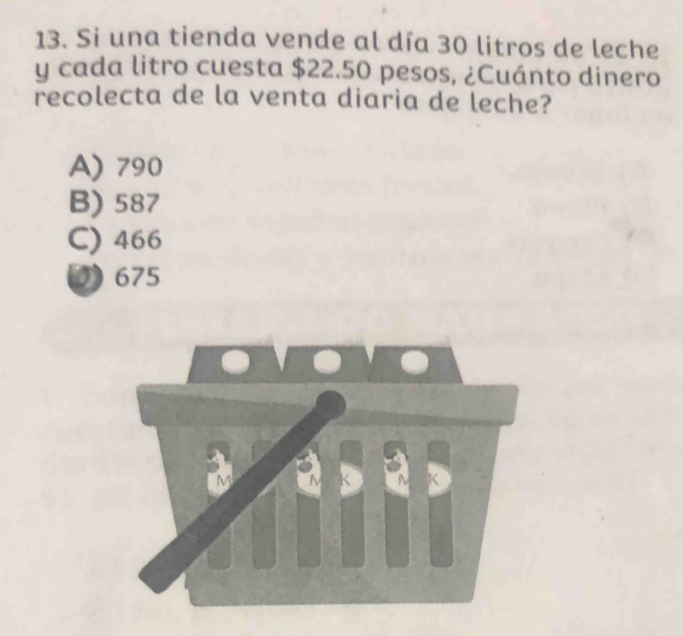 Si una tienda vende al día 30 litros de leche
y cada litro cuesta $22.50 pesos, ¿Cuánto dinero
recolecta de la venta diaria de leche?
A) 790
B) 587
C) 466
0) 675