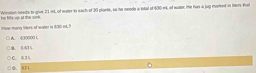 Winston needs to give 21 mL of water to each of 30 plants, so he needs a total of 630 mL of water. He has a jug marked in liters that
he fills up at the sink.
How many liters of water is 630 mL?
A. 630000 L
B. 0.63 L
C. 6.3 L
D. 63 L